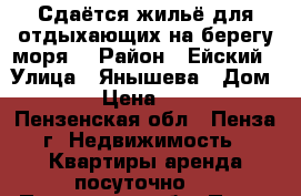 Сдаётся жильё для отдыхающих на берегу моря  › Район ­ Ейский › Улица ­ Янышева › Дом ­ 15 › Цена ­ 1 500 - Пензенская обл., Пенза г. Недвижимость » Квартиры аренда посуточно   . Пензенская обл.,Пенза г.